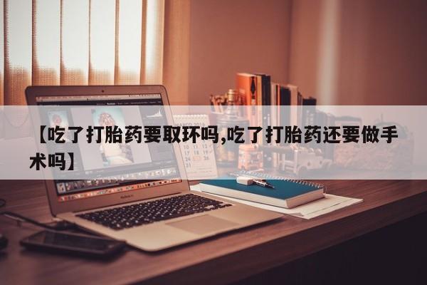 打胎药正品包邮联系方式【吃了打胎药要取环吗,吃了打胎药还要做手术吗】