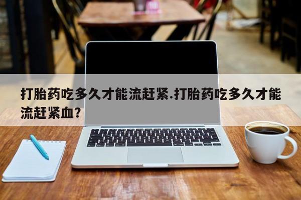 打胎药正品包邮联系方式打胎药吃多久才能流赶紧.打胎药吃多久才能流赶紧血？