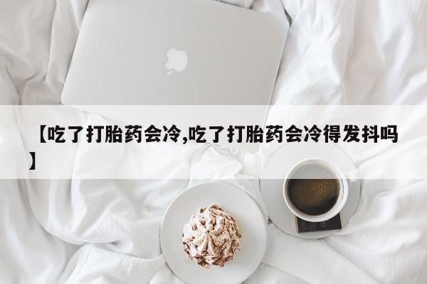 打胎药正品包邮联系方式【吃了打胎药会冷,吃了打胎药会冷得发抖吗】