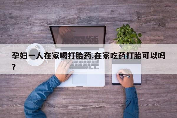打胎药正品包邮联系方式孕妇一人在家喝打胎药.在家吃药打胎可以吗？