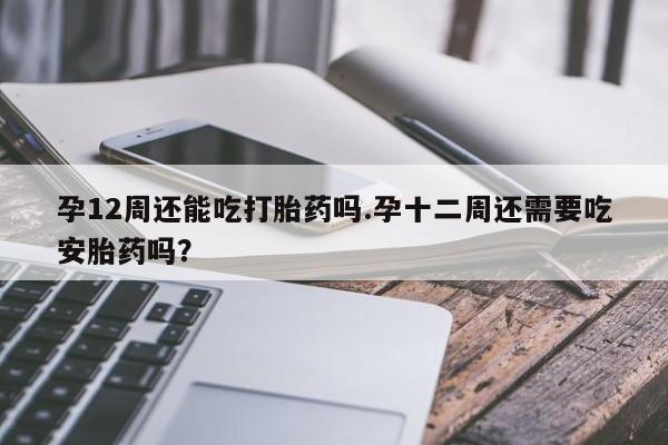 打胎药正品包邮联系方式孕12周还能吃打胎药吗.孕十二周还需要吃安胎药吗？