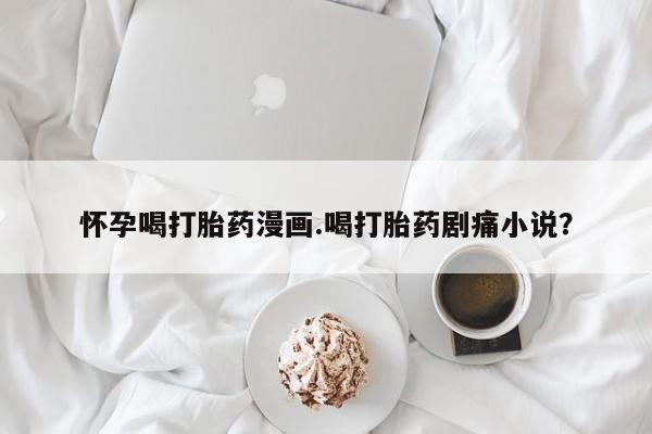 打胎药正品包邮联系方式怀孕喝打胎药漫画.喝打胎药剧痛小说？