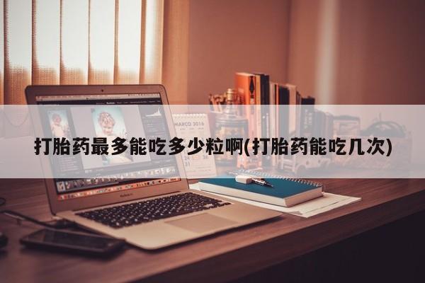 打胎药正品包邮联系方式打胎药最多能吃多少粒啊(打胎药能吃几次)