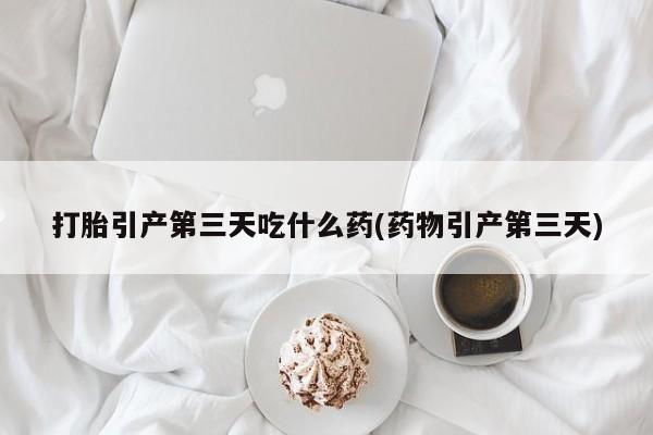 打胎药正品包邮联系方式打胎引产第三天吃什么药(药物引产第三天)