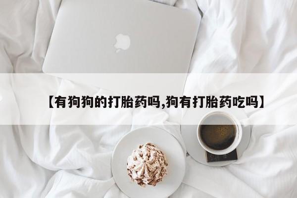 打胎药正品包邮联系方式【有狗狗的打胎药吗,狗有打胎药吃吗】