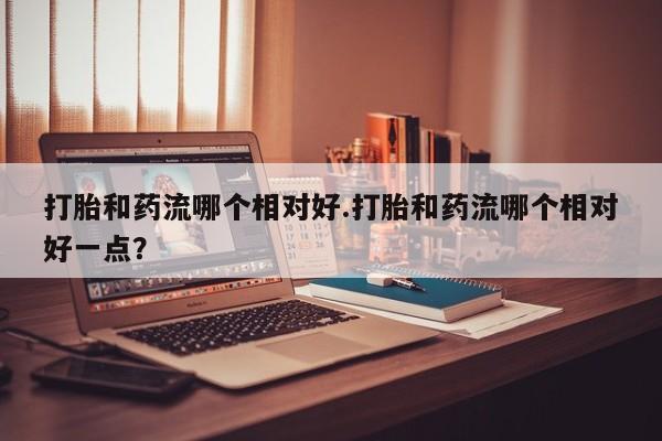 打胎药正品包邮联系方式打胎和药流哪个相对好.打胎和药流哪个相对好一点？