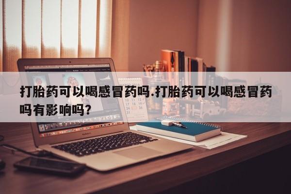 打胎药正品包邮联系方式打胎药可以喝感冒药吗.打胎药可以喝感冒药吗有影响吗？