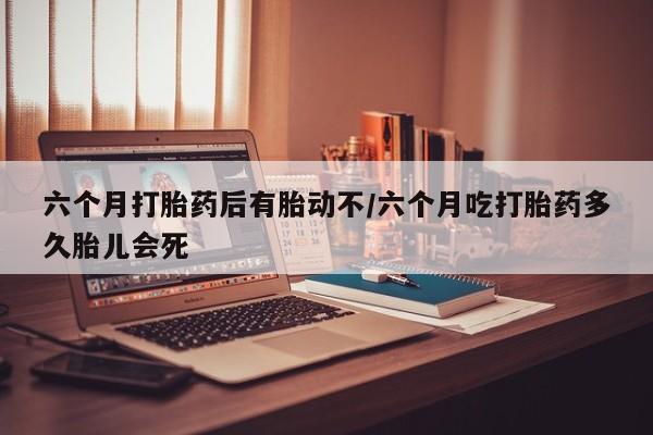 打胎药正品包邮联系方式六个月打胎药后有胎动不/六个月吃打胎药多久胎儿会死
