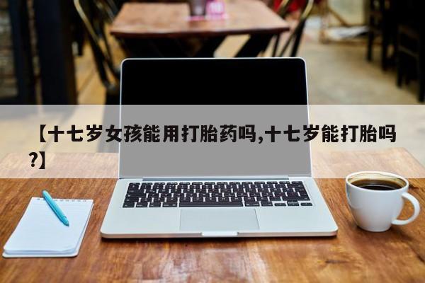 打胎药正品包邮联系方式【十七岁女孩能用打胎药吗,十七岁能打胎吗?】