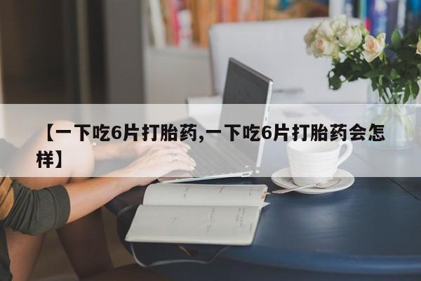 打胎药正品包邮联系方式【一下吃6片打胎药,一下吃6片打胎药会怎样】