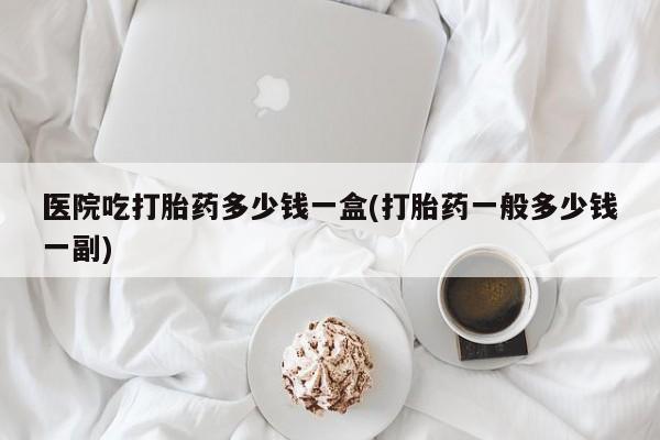 打胎药正品包邮联系方式医院吃打胎药多少钱一盒(打胎药一般多少钱一副)