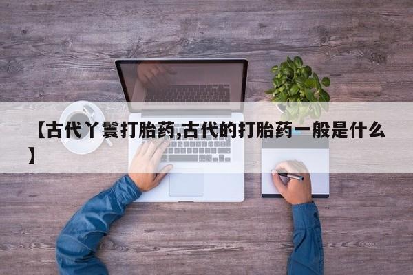打胎药正品包邮联系方式【古代丫鬟打胎药,古代的打胎药一般是什么】