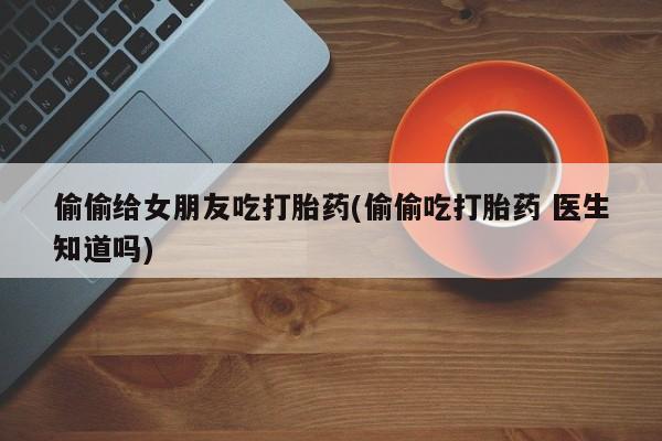 打胎药正品包邮联系方式偷偷给女朋友吃打胎药(偷偷吃打胎药 医生知道吗)
