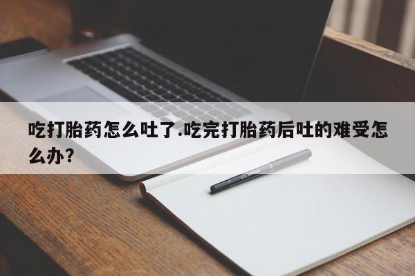 打胎药正品包邮联系方式吃打胎药怎么吐了.吃完打胎药后吐的难受怎么办？