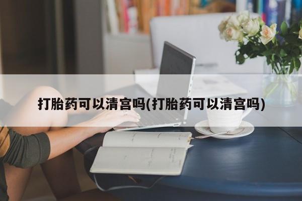 打胎药正品包邮联系方式打胎药可以清宫吗(打胎药可以清宫吗)