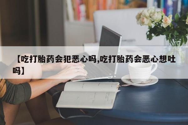 打胎药正品包邮联系方式【吃打胎药会犯恶心吗,吃打胎药会恶心想吐吗】