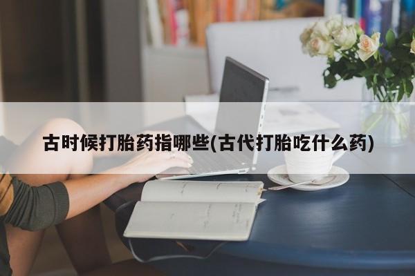 打胎药正品包邮联系方式古时候打胎药指哪些(古代打胎吃什么药)