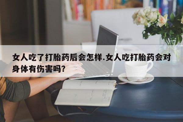打胎药正品包邮联系方式女人吃了打胎药后会怎样.女人吃打胎药会对身体有伤害吗？