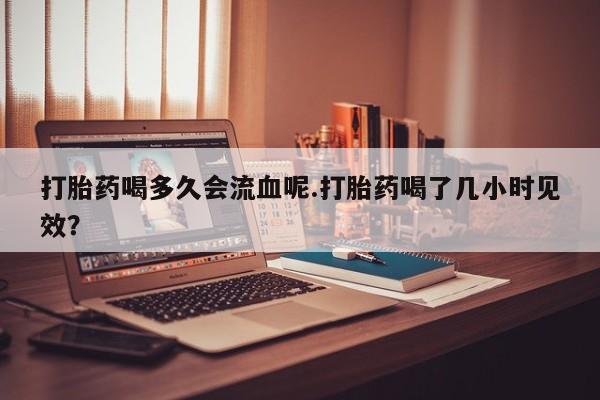 打胎药正品包邮联系方式打胎药喝多久会流血呢.打胎药喝了几小时见效？