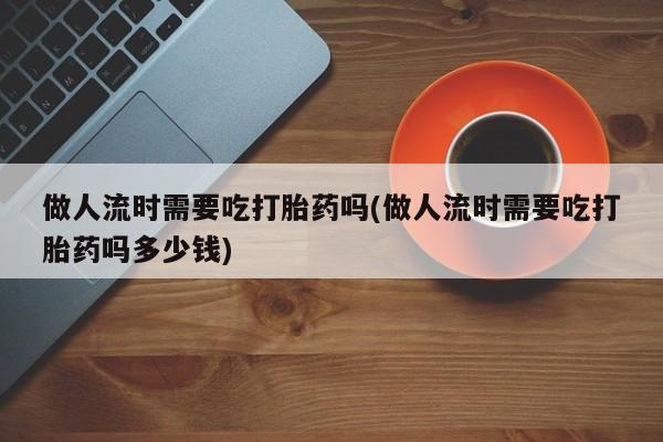 打胎药正品包邮联系方式做人流时需要吃打胎药吗(做人流时需要吃打胎药吗多少钱)