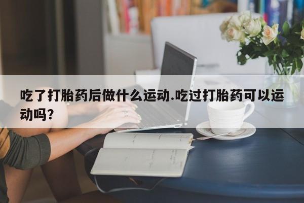 打胎药正品包邮联系方式吃了打胎药后做什么运动.吃过打胎药可以运动吗？