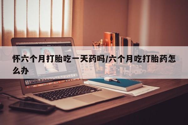 打胎药正品包邮联系方式怀六个月打胎吃一天药吗/六个月吃打胎药怎么办