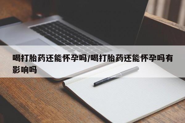 打胎药正品包邮联系方式喝打胎药还能怀孕吗/喝打胎药还能怀孕吗有影响吗