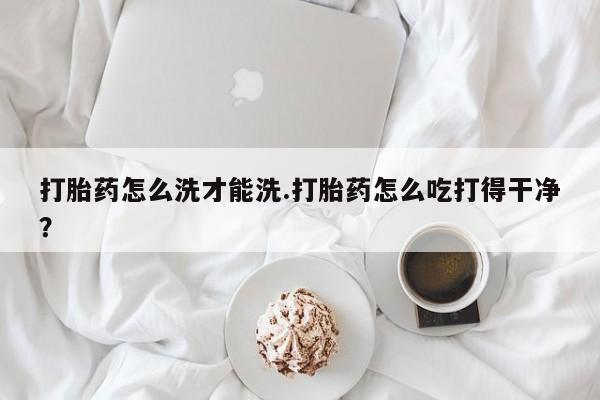 打胎药正品包邮联系方式打胎药怎么洗才能洗.打胎药怎么吃打得干净？