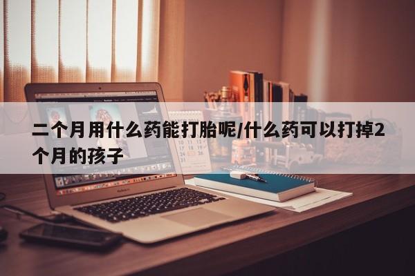 打胎药正品包邮联系方式二个月用什么药能打胎呢/什么药可以打掉2个月的孩子